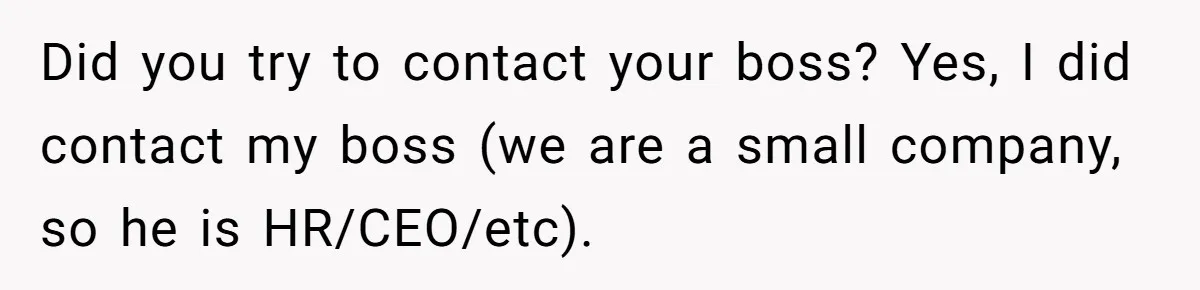 Did you try to contact your boss? Yes, I did contact my boss (we are a small company, so he is HR/CEO/etc).