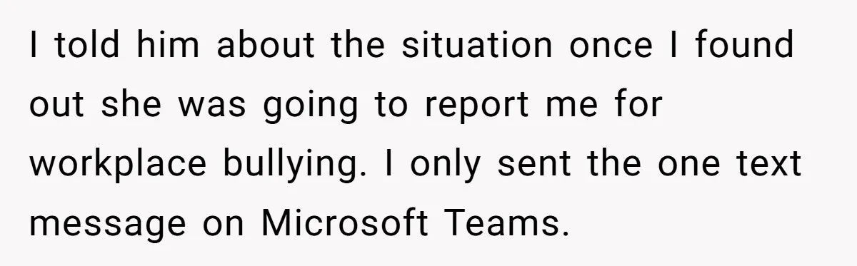 I told him about the situation once I found out she was going to report me for workplace bullying. I only sent the one text message on Microsoft Teams.
