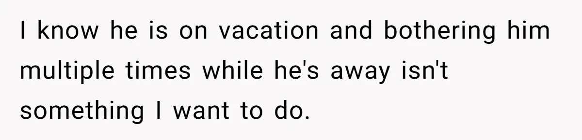 I know he is on vacation and bothering him multiple times while he's away isn't something I want to do.
