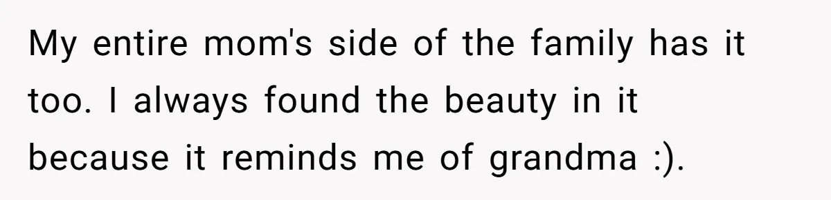 My entire mom's side of the family has it too. I always found the beauty in it because it reminds me of grandma :).