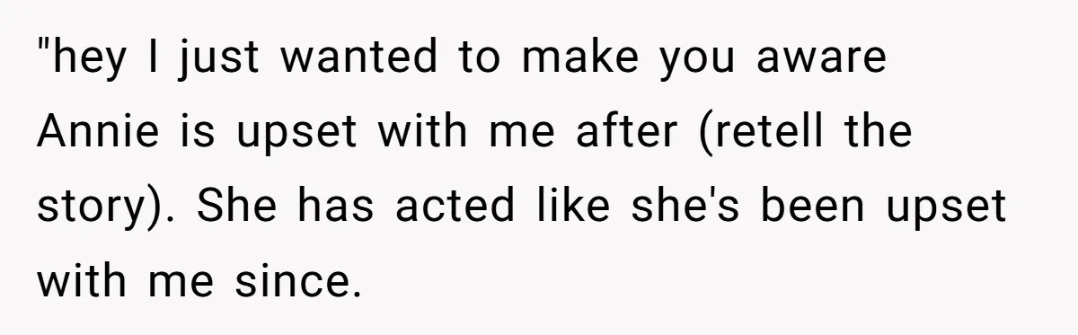 "hey I just wanted to make you aware Annie is upset with me after (retell the story). She has acted like she's been upset with me since.