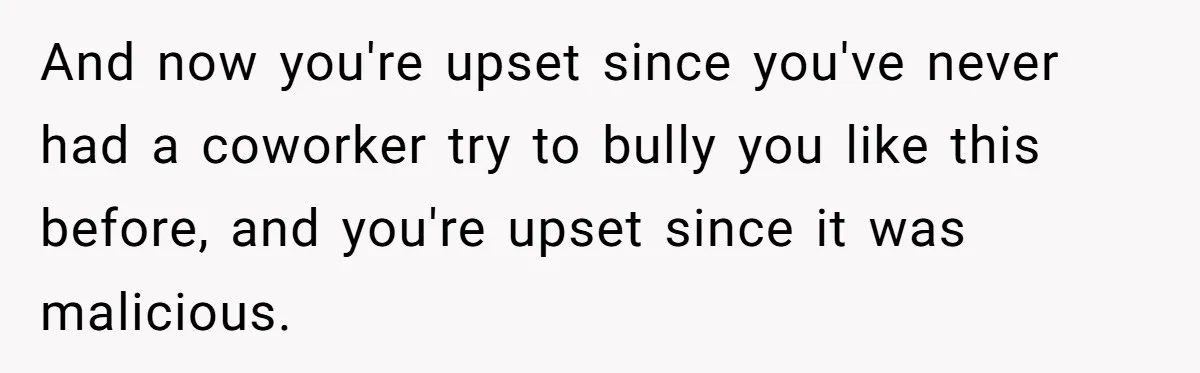 And now you're upset since you've never had a coworker try to bully you like this before, and you're upset since it was malicious.