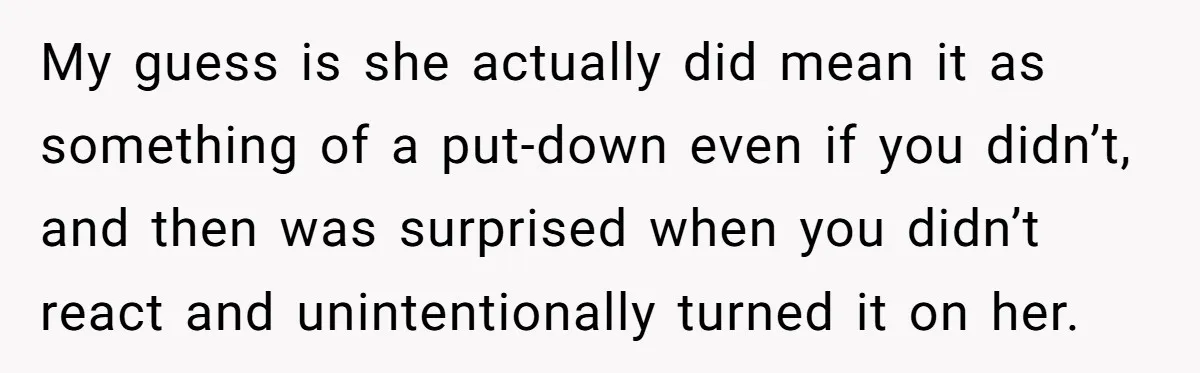 My guess is she actually did mean it as something of a put-down even if you didn’t, and then was surprised when you didn’t react and unintentionally turned it on...