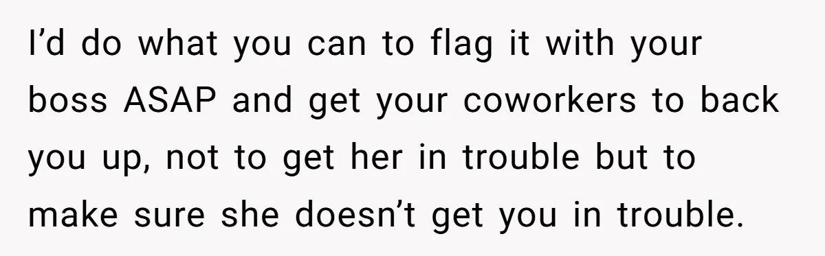 I’d do what you can to flag it with your boss ASAP and get your coworkers to back you up, not to get her in trouble but to make sure...