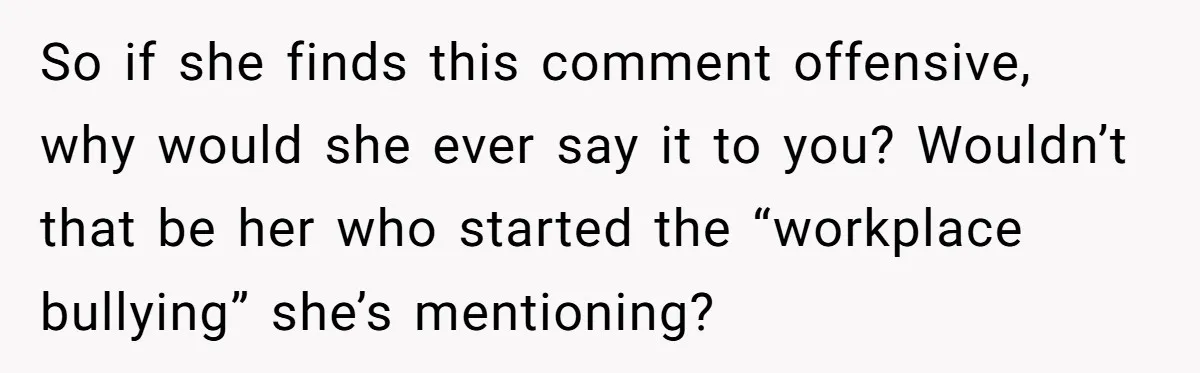 So if she finds this comment offensive, why would she ever say it to you? Wouldn’t that be her who started the “workplace bullying” she’s mentioning?