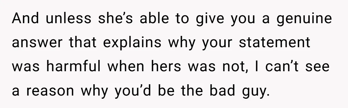 And unless she’s able to give you a genuine answer that explains why your statement was harmful when hers was not, I can’t see a reason why you’d be the...