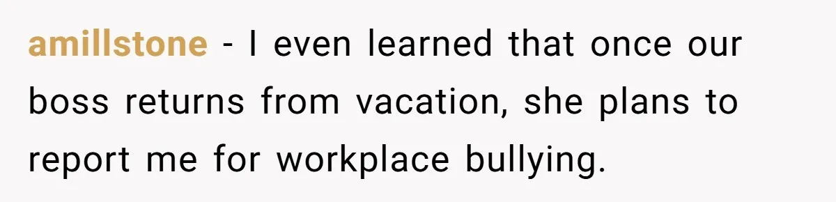 amillstone − I even learned that once our boss returns from vacation, she plans to report me for workplace bullying.
