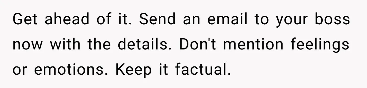 Get ahead of it. Send an email to your boss now with the details. Don't mention feelings or emotions. Keep it factual.