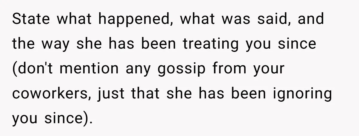State what happened, what was said, and the way she has been treating you since (don't mention any gossip from your coworkers, just that she has been ignoring you since).