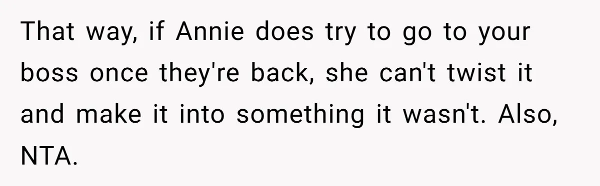 That way, if Annie does try to go to your boss once they're back, she can't twist it and make it into something it wasn't. Also, NTA.