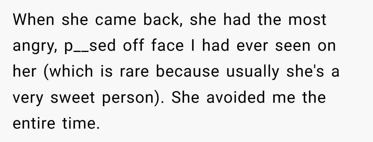 When she came back, she had the most angry, p__sed off face I had ever seen on her (which is rare because usually she's a very sweet person). She avoided...