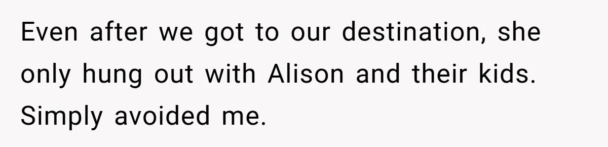 Even after we got to our destination, she only hung out with Alison and their kids. Simply avoided me.