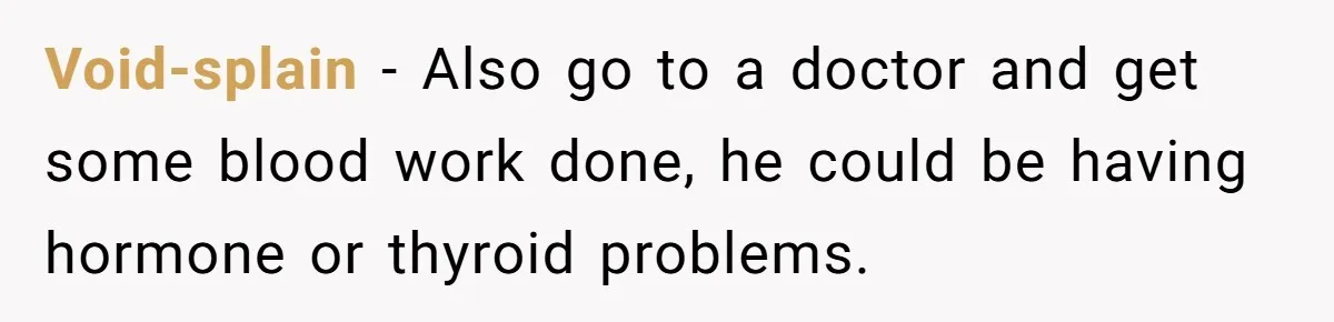 Void-splain − Also go to a doctor and get some blood work done, he could be having hormone or thyroid problems.