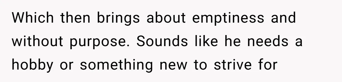 Which then brings about emptiness and without purpose. Sounds like he needs a hobby or something new to strive for