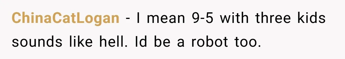 ChinaCatLogan − I mean 9-5 with three kids sounds like hell. Id be a robot too.