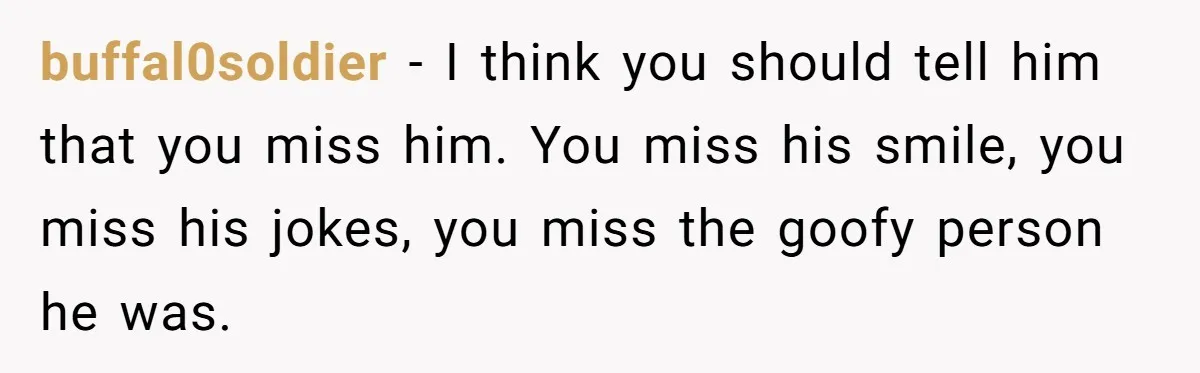 buffal0soldier − I think you should tell him that you miss him. You miss his smile, you miss his jokes, you miss the goofy person he was.