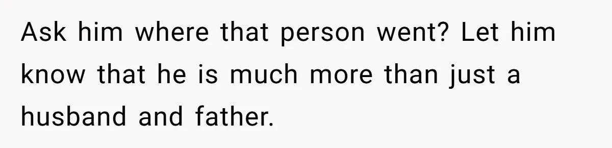 Ask him where that person went? Let him know that he is much more than just a husband and father.