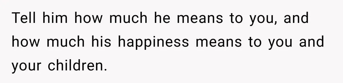 Tell him how much he means to you, and how much his happiness means to you and your children.
