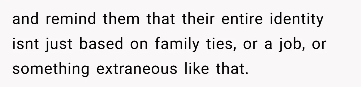 and remind them that their entire identity isnt just based on family ties, or a job, or something extraneous like that.