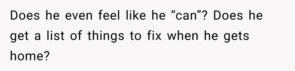 Does he even feel like he “can”? Does he get a list of things to fix when he gets home?