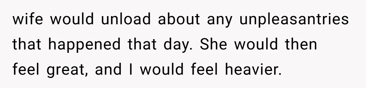 wife would unload about any unpleasantries that happened that day. She would then feel great, and I would feel heavier.