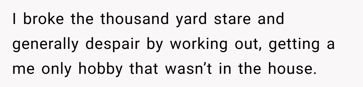 I broke the thousand yard stare and generally despair by working out, getting a me only hobby that wasn’t in the house.