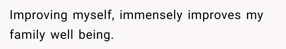 Improving myself, immensely improves my family well being.