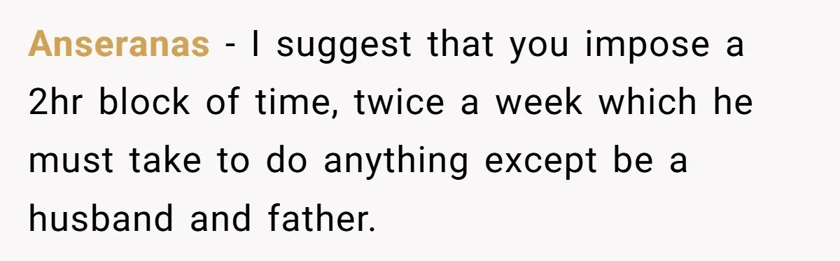 Anseranas − I suggest that you impose a 2hr block of time, twice a week which he must take to do anything except be a husband and father.