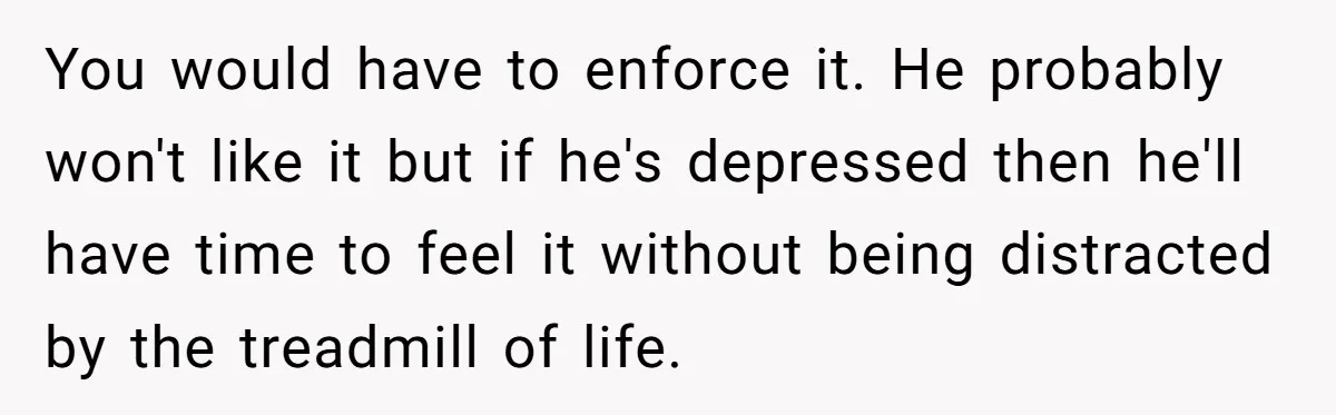 You would have to enforce it. He probably won't like it but if he's depressed then he'll have time to feel it without being distracted by the treadmill of life.