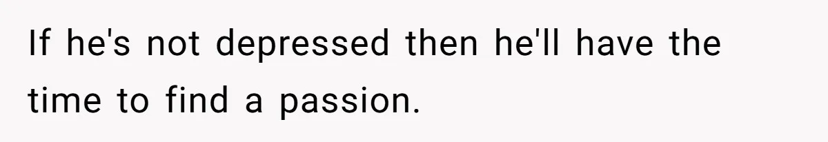 If he's not depressed then he'll have the time to find a passion.