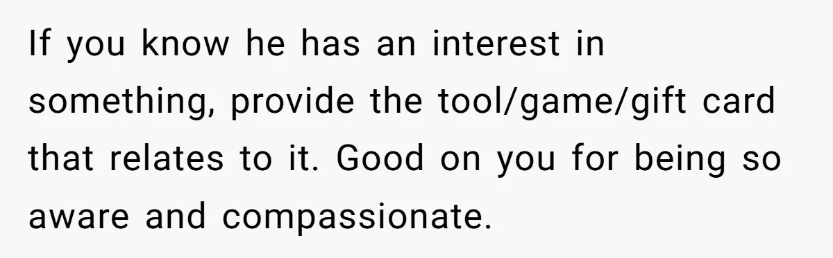 If you know he has an interest in something, provide the tool/game/gift card that relates to it. Good on you for being so aware and compassionate.