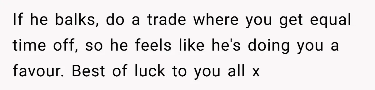 If he balks, do a trade where you get equal time off, so he feels like he's doing you a favour. Best of luck to you all x