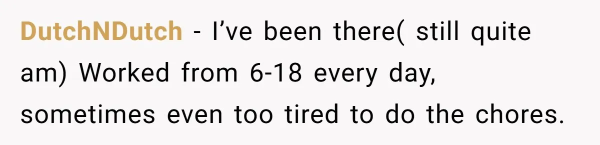 DutchNDutch − I’ve been there( still quite am) Worked from 6-18 every day, sometimes even too tired to do the chores.