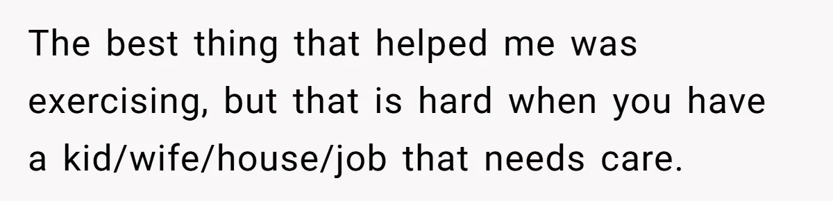 The best thing that helped me was exercising, but that is hard when you have a kid/wife/house/job that needs care.