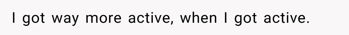 I got way more active, when I got active.