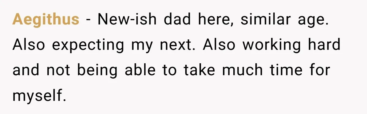 Aegithus − New-ish dad here, similar age. Also expecting my next. Also working hard and not being able to take much time for myself.