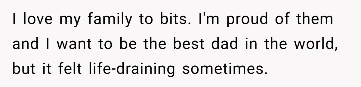 I love my family to bits. I'm proud of them and I want to be the best dad in the world, but it felt life-draining sometimes.