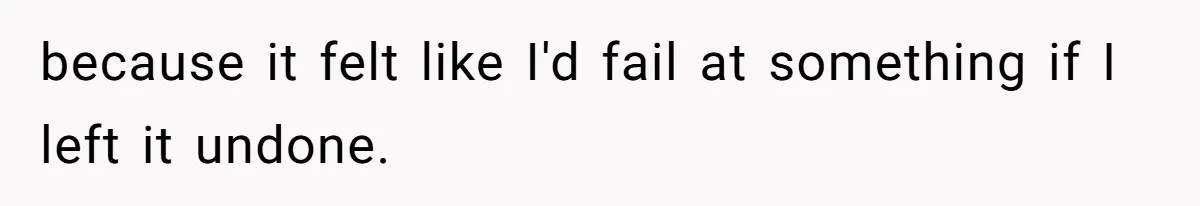 because it felt like I'd fail at something if I left it undone.