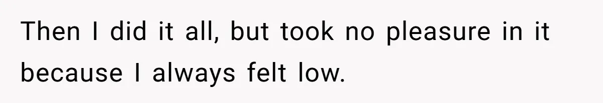 Then I did it all, but took no pleasure in it because I always felt low.
