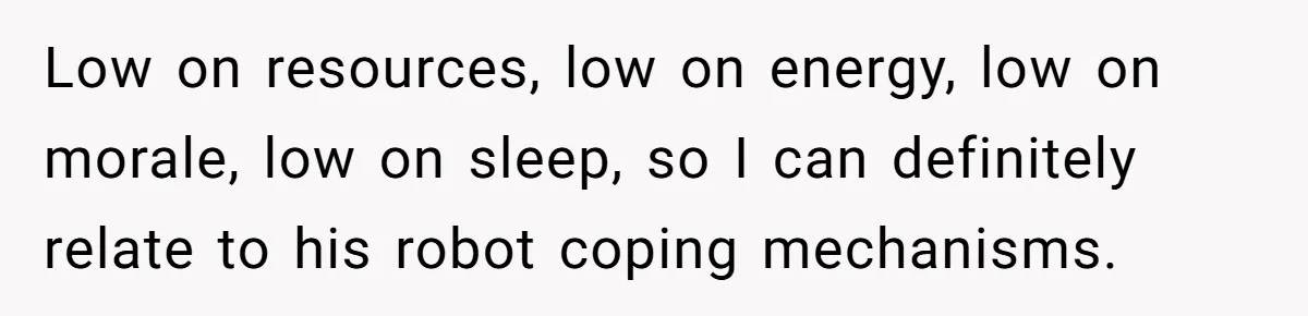Low on resources, low on energy, low on morale, low on sleep, so I can definitely relate to his robot coping mechanisms.