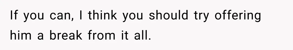 If you can, I think you should try offering him a break from it all.