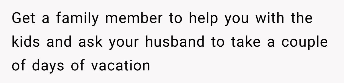Get a family member to help you with the kids and ask your husband to take a couple of days of vacation