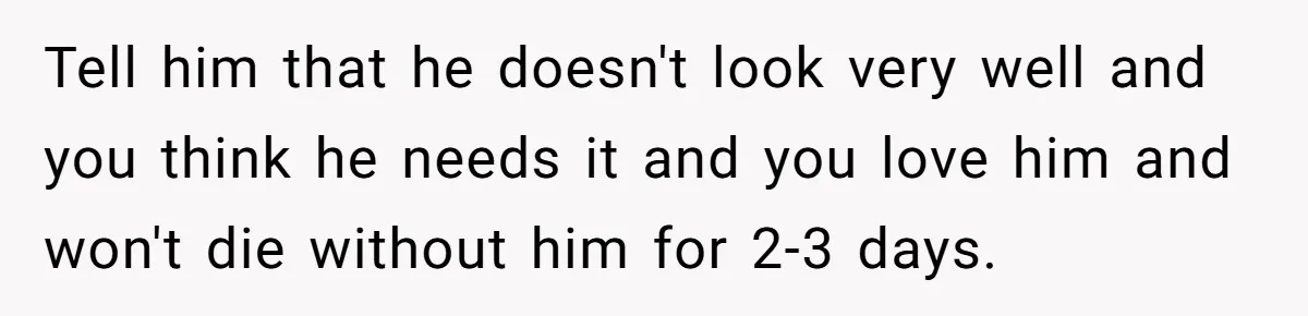 Tell him that he doesn't look very well and you think he needs it and you love him and won't die without him for 2-3 days.