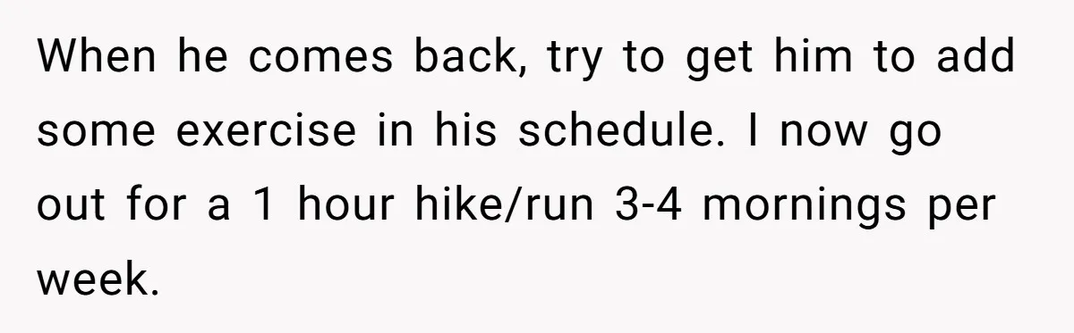 When he comes back, try to get him to add some exercise in his schedule. I now go out for a 1 hour hike/run 3-4 mornings per week.