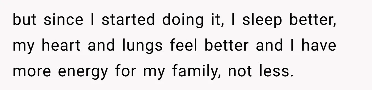but since I started doing it, I sleep better, my heart and lungs feel better and I have more energy for my family, not less.