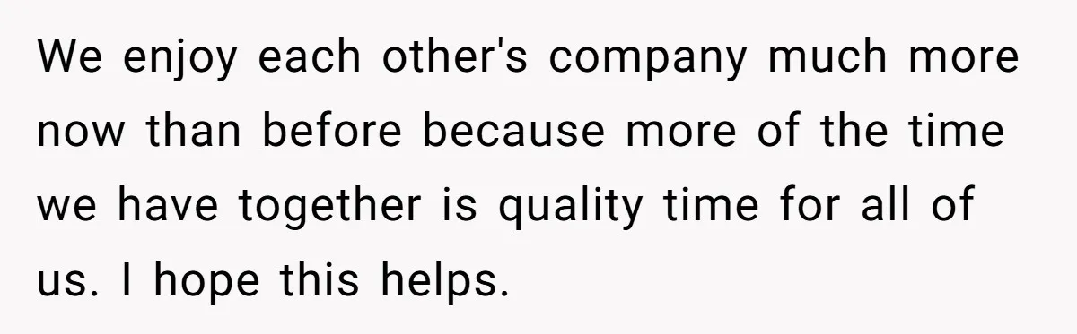 We enjoy each other's company much more now than before because more of the time we have together is quality time for all of us. I hope this helps.