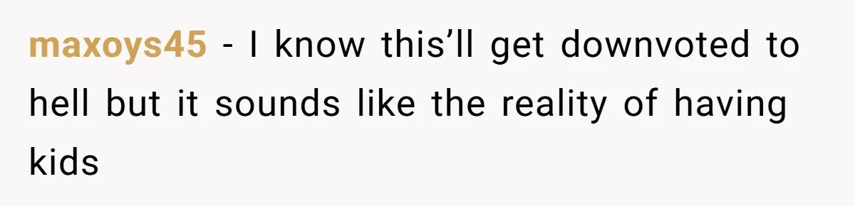 maxoys45 − I know this’ll get downvoted to hell but it sounds like the reality of having kids