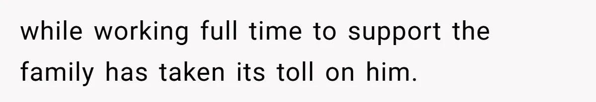 while working full time to support the family has taken its toll on him.