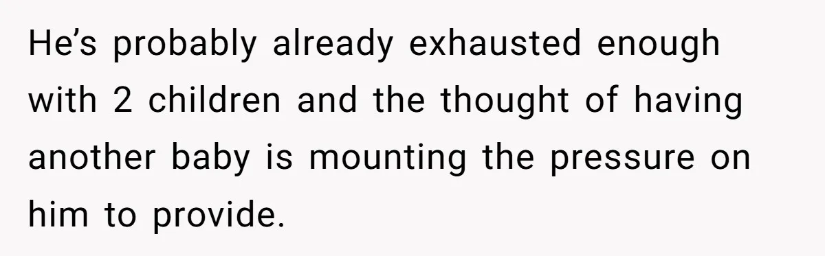 He’s probably already exhausted enough with 2 children and the thought of having another baby is mounting the pressure on him to provide.