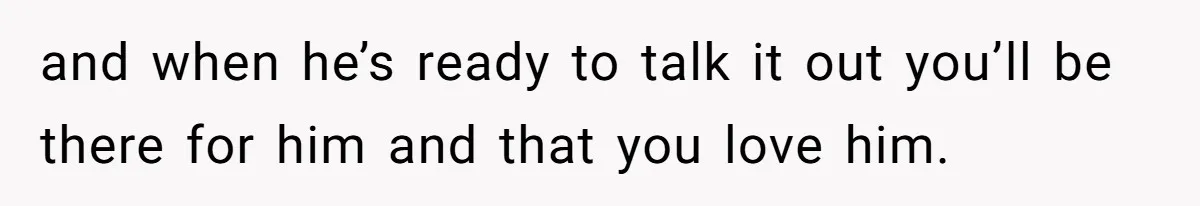 and when he’s ready to talk it out you’ll be there for him and that you love him.
